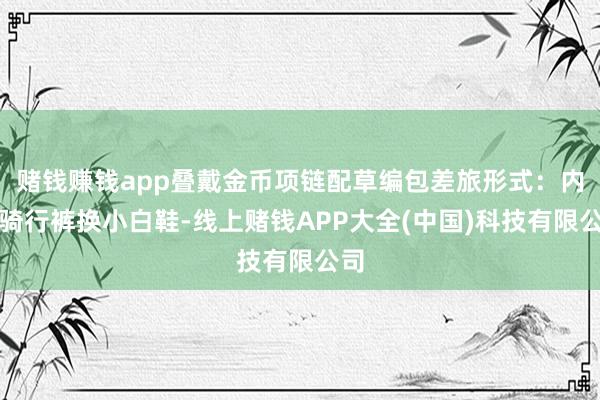 赌钱赚钱app叠戴金币项链配草编包差旅形式：内搭骑行裤换小白鞋-线上赌钱APP大全(中国)科技有限公司