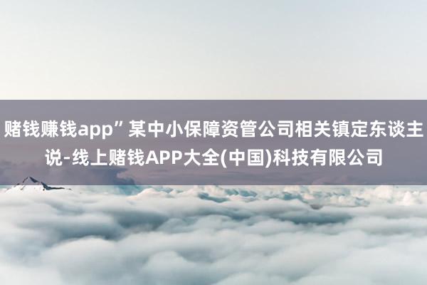 赌钱赚钱app”某中小保障资管公司相关镇定东谈主说-线上赌钱APP大全(中国)科技有限公司