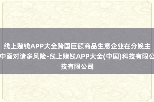 线上赌钱APP大全跨国巨额商品生意企业在分娩主义中面对诸多风险-线上赌钱APP大全(中国)科技有限公司