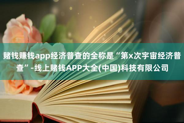 赌钱赚钱app经济普查的全称是“第x次宇宙经济普查”-线上赌钱APP大全(中国)科技有限公司