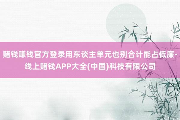 赌钱赚钱官方登录用东谈主单元也别合计能占低廉-线上赌钱APP大全(中国)科技有限公司