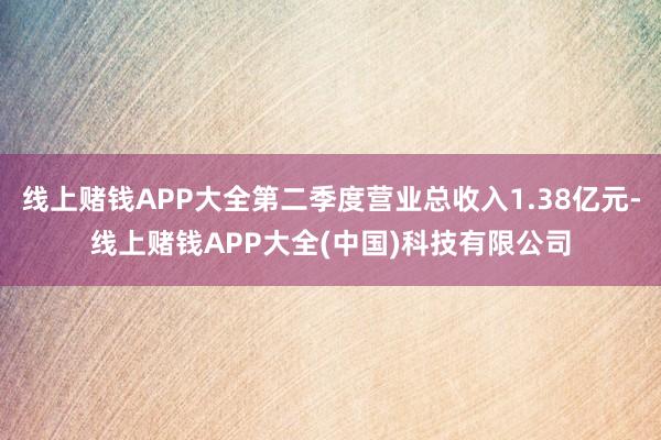 线上赌钱APP大全第二季度营业总收入1.38亿元-线上赌钱APP大全(中国)科技有限公司