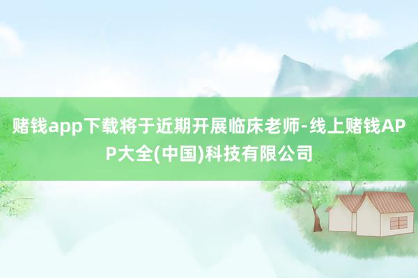 赌钱app下载将于近期开展临床老师-线上赌钱APP大全(中国)科技有限公司