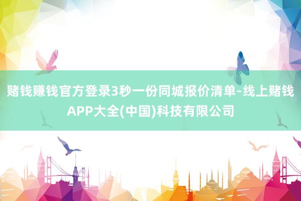 赌钱赚钱官方登录3秒一份同城报价清单-线上赌钱APP大全(中国)科技有限公司