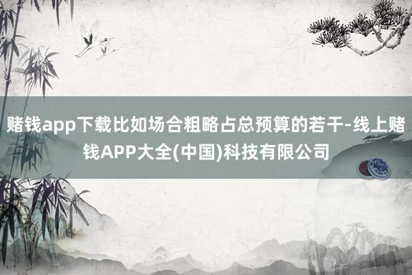 赌钱app下载比如场合粗略占总预算的若干-线上赌钱APP大全(中国)科技有限公司