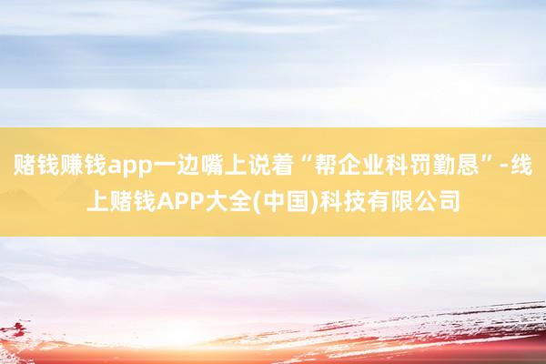 赌钱赚钱app一边嘴上说着“帮企业科罚勤恳”-线上赌钱APP大全(中国)科技有限公司