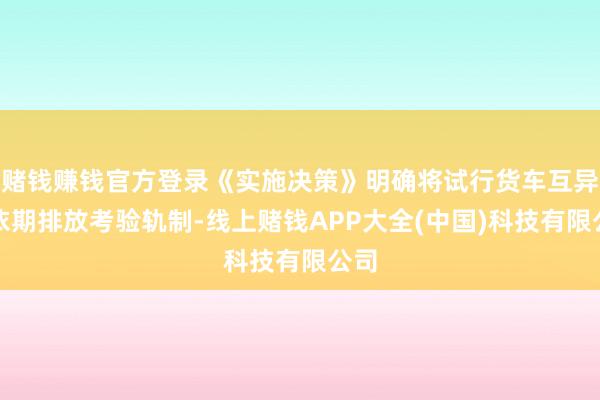 赌钱赚钱官方登录《实施决策》明确将试行货车互异化依期排放考验轨制-线上赌钱APP大全(中国)科技有限公司