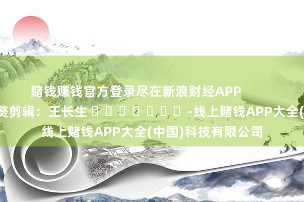 赌钱赚钱官方登录尽在新浪财经APP            						累赘剪辑：王长生 							-线上赌钱APP大全(中国)科技有限公司