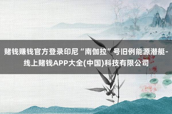 赌钱赚钱官方登录印尼“南伽拉”号旧例能源潜艇-线上赌钱APP大全(中国)科技有限公司