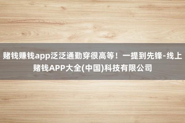 赌钱赚钱app泛泛通勤穿很高等！一提到先锋-线上赌钱APP大全(中国)科技有限公司