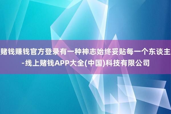 赌钱赚钱官方登录有一种神志始终妥贴每一个东谈主-线上赌钱APP大全(中国)科技有限公司