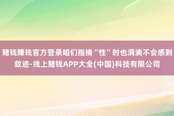 赌钱赚钱官方登录咱们指摘“性”时也涓滴不会感到敛迹-线上赌钱APP大全(中国)科技有限公司