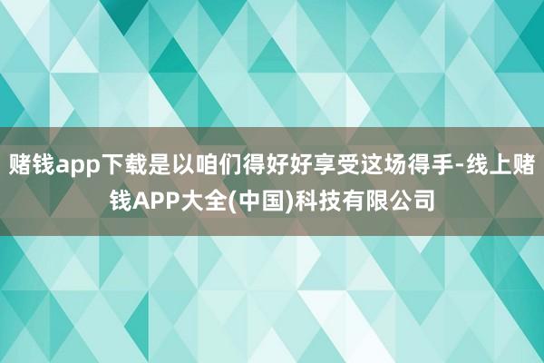赌钱app下载是以咱们得好好享受这场得手-线上赌钱APP大全(中国)科技有限公司