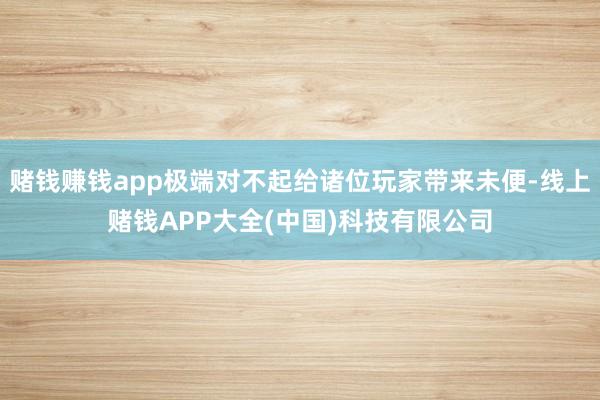 赌钱赚钱app极端对不起给诸位玩家带来未便-线上赌钱APP大全(中国)科技有限公司