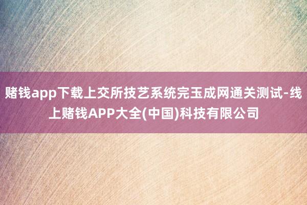 赌钱app下载上交所技艺系统完玉成网通关测试-线上赌钱APP大全(中国)科技有限公司