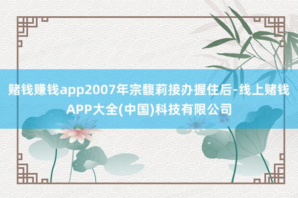 赌钱赚钱app2007年宗馥莉接办握住后-线上赌钱APP大全(中国)科技有限公司