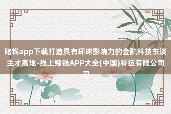 赌钱app下载打造具有环球影响力的金融科技东谈主才高地-线上赌钱APP大全(中国)科技有限公司