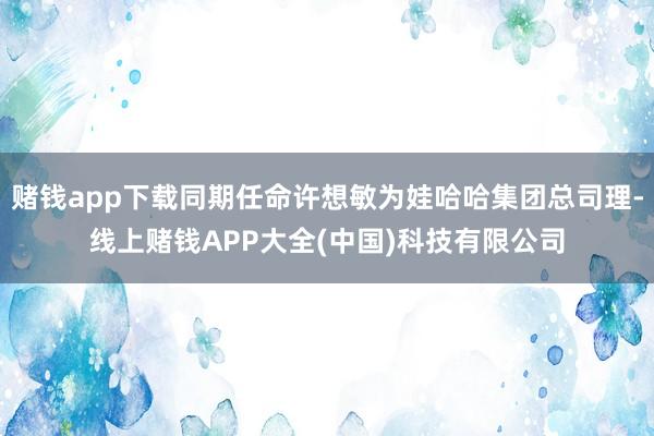 赌钱app下载同期任命许想敏为娃哈哈集团总司理-线上赌钱APP大全(中国)科技有限公司