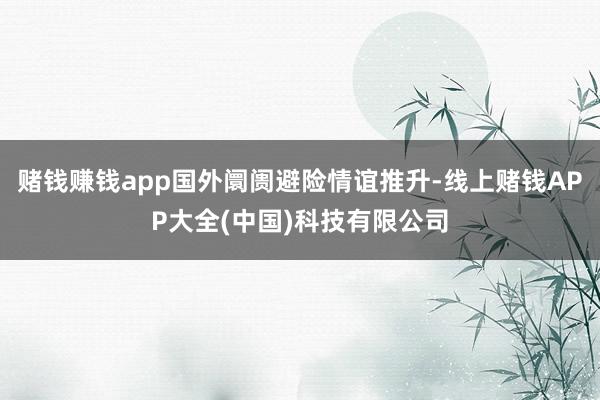 赌钱赚钱app国外阛阓避险情谊推升-线上赌钱APP大全(中国)科技有限公司