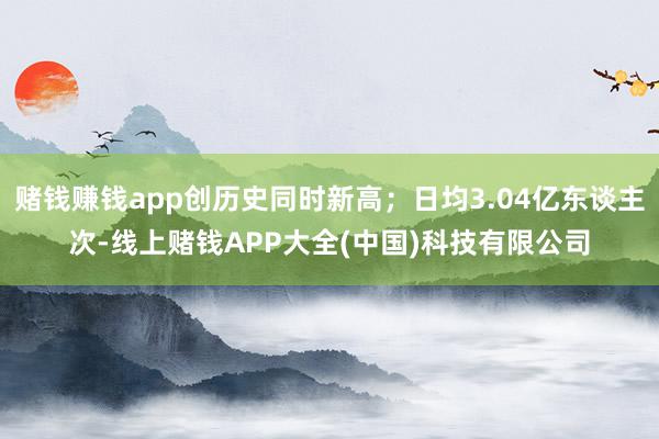 赌钱赚钱app创历史同时新高;日均3.04亿东谈主次-线上赌钱APP大全(中国)科技有限公司