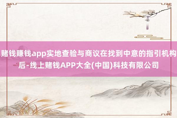 赌钱赚钱app实地查验与商议在找到中意的指引机构后-线上赌钱APP大全(中国)科技有限公司