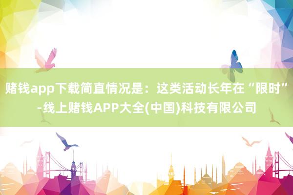 赌钱app下载简直情况是：这类活动长年在“限时”-线上赌钱APP大全(中国)科技有限公司