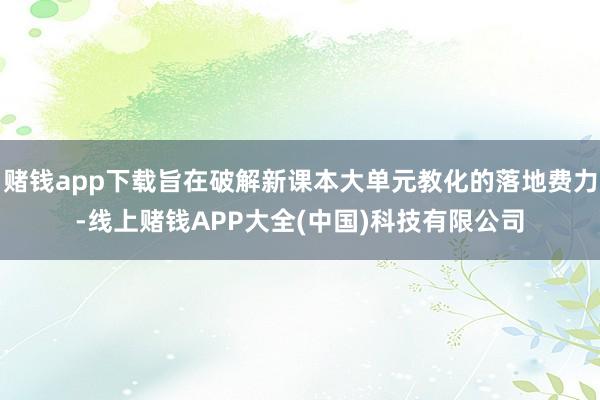 赌钱app下载旨在破解新课本大单元教化的落地费力-线上赌钱APP大全(中国)科技有限公司