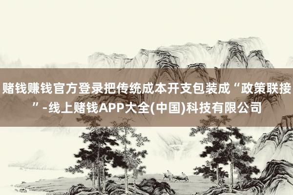 赌钱赚钱官方登录把传统成本开支包装成“政策联接”-线上赌钱APP大全(中国)科技有限公司