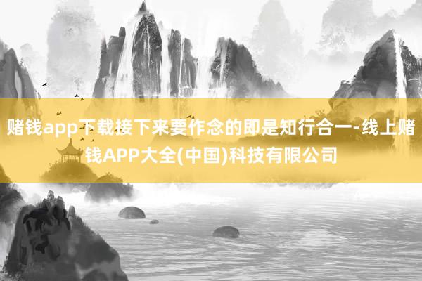 赌钱app下载接下来要作念的即是知行合一-线上赌钱APP大全(中国)科技有限公司