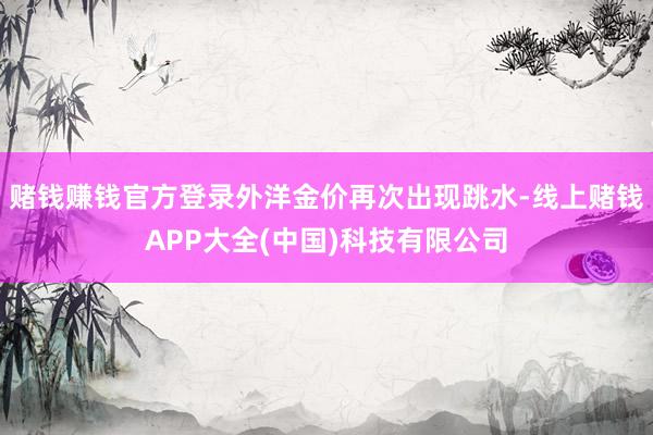 赌钱赚钱官方登录外洋金价再次出现跳水-线上赌钱APP大全(中国)科技有限公司