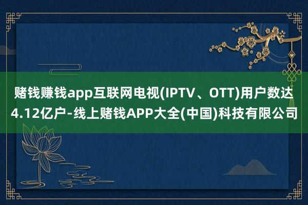 赌钱赚钱app互联网电视(IPTV、OTT)用户数达4.12亿户-线上赌钱APP大全(中国)科技有限公司