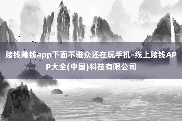 赌钱赚钱app下面不雅众还在玩手机-线上赌钱APP大全(中国)科技有限公司