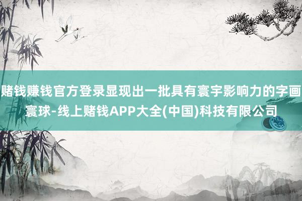 赌钱赚钱官方登录显现出一批具有寰宇影响力的字画寰球-线上赌钱APP大全(中国)科技有限公司
