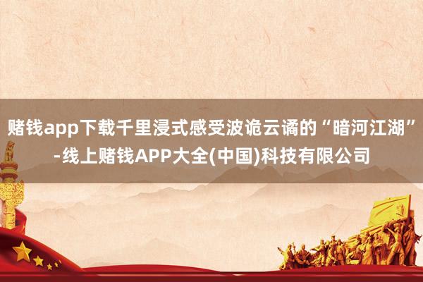 赌钱app下载千里浸式感受波诡云谲的“暗河江湖”-线上赌钱APP大全(中国)科技有限公司