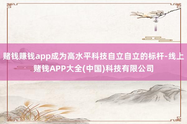 赌钱赚钱app成为高水平科技自立自立的标杆-线上赌钱APP大全(中国)科技有限公司